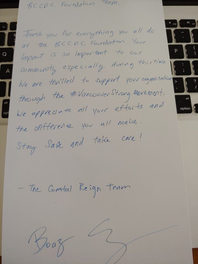 A letter from Coastal Reign to our team reading:
"BCCDC Foundation Team, 
Thank you for everything you all do at the BCCDC Foundation. Your impact is so important to our community, especially during this time. We are thrilled to support your organization through the #VancouverStrong movement. We appreciate all your efforts and the difference you all make. Stay safe and take care!
- The Coastal Reign Team"